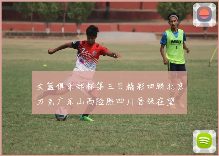 女篮俱乐部杯第三日精彩回顾北京力克广东山西险胜四川晋级在望