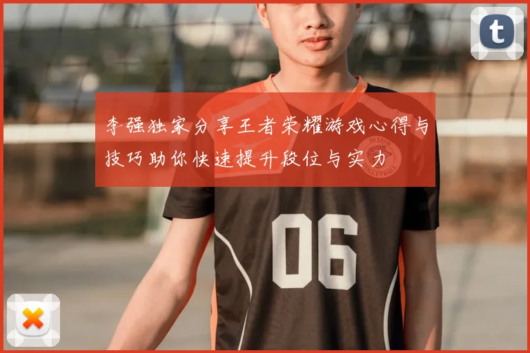 李强独家分享王者荣耀游戏心得与技巧助你快速提升段位与实力
