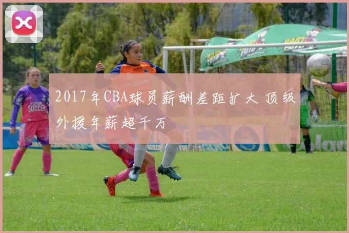 2017年CBA球员薪酬差距扩大 顶级外援年薪超千万