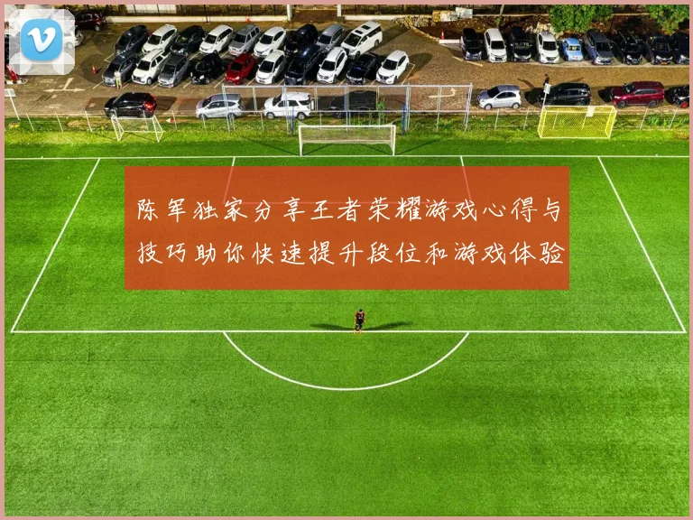 陈军独家分享王者荣耀游戏心得与技巧助你快速提升段位和游戏体验