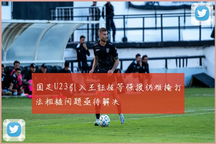 国足U23引入王钰栋等强援仍难掩打法粗糙问题亟待解决