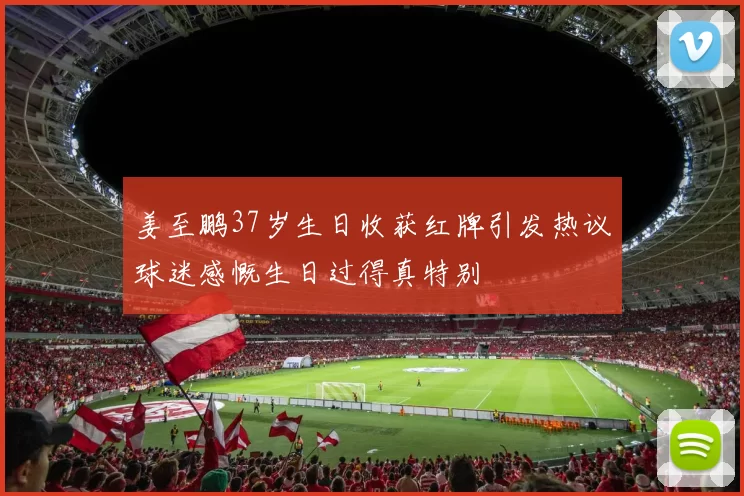 姜至鹏37岁生日收获红牌引发热议球迷感慨生日过得真特别