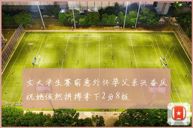 女大学生赛前意外怀孕父亲兴奋庆祝她依然拼搏拿下2分8板