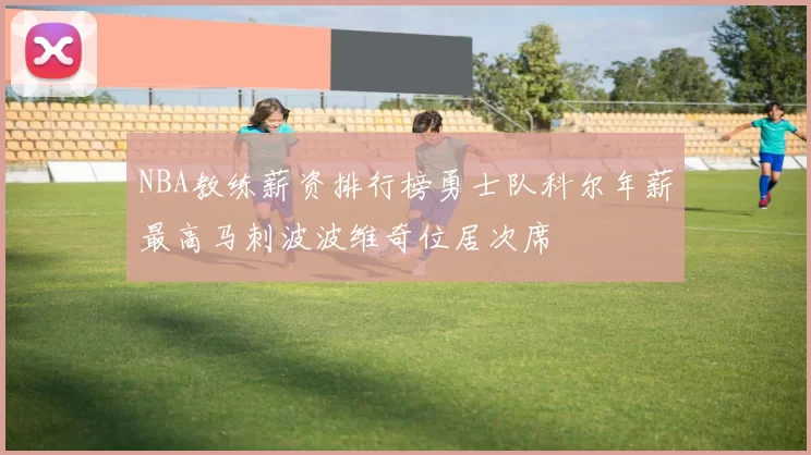 NBA教练薪资排行榜勇士队科尔年薪最高马刺波波维奇位居次席