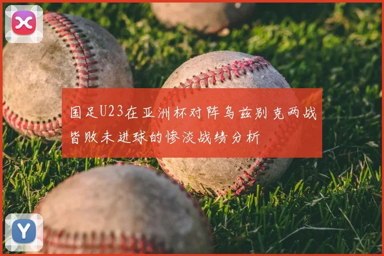 国足U23在亚洲杯对阵乌兹别克两战皆败未进球的惨淡战绩分析