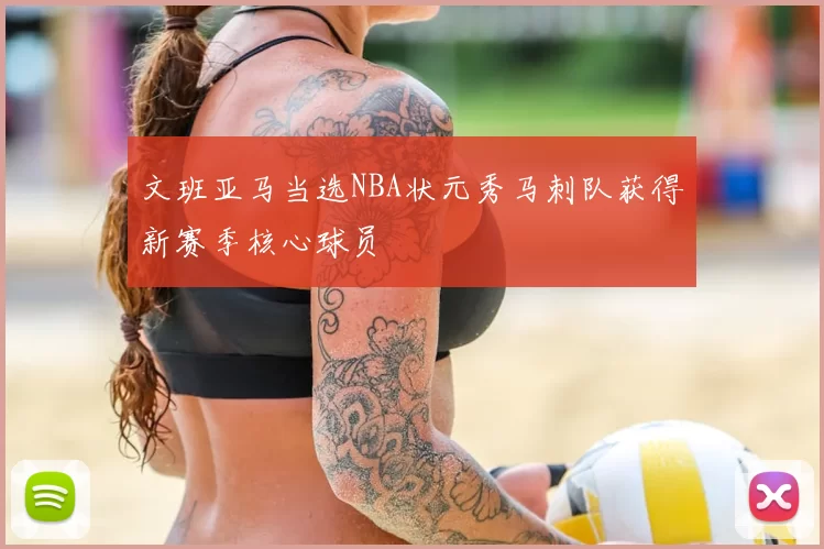文班亚马当选NBA状元秀马刺队获得新赛季核心球员