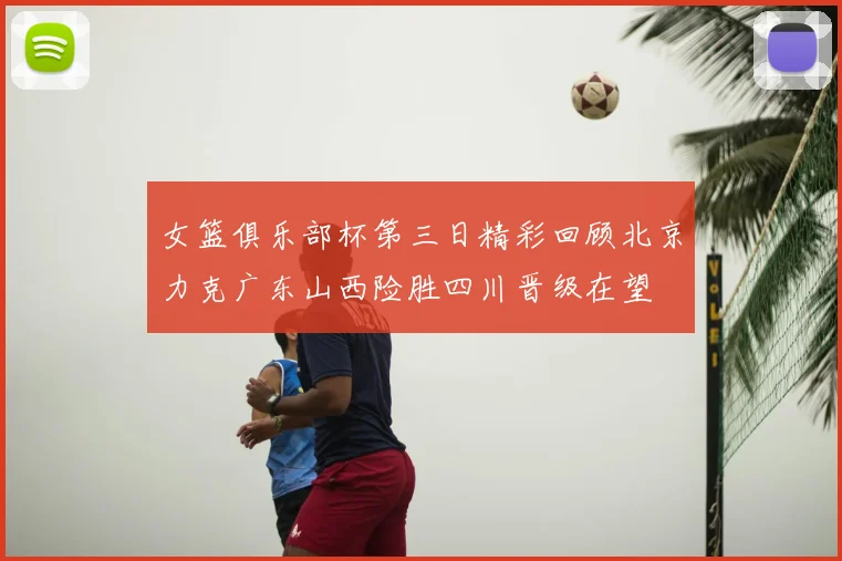 女篮俱乐部杯第三日精彩回顾北京力克广东山西险胜四川晋级在望