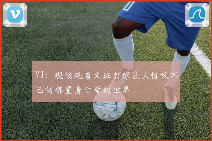 VJ:现场观看文班打球让人惊叹不已仿佛置身于奇幻世界