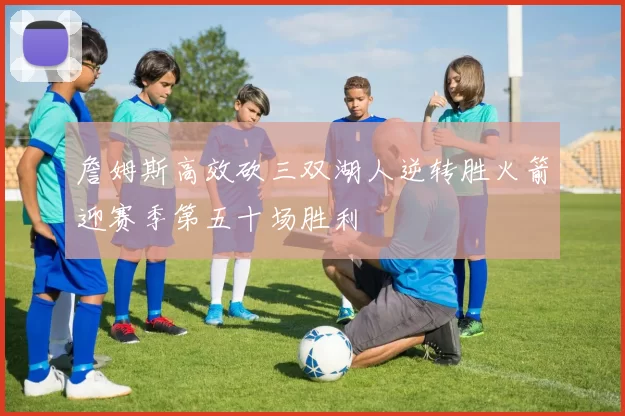 詹姆斯高效砍三双湖人逆转胜火箭迎赛季第五十场胜利