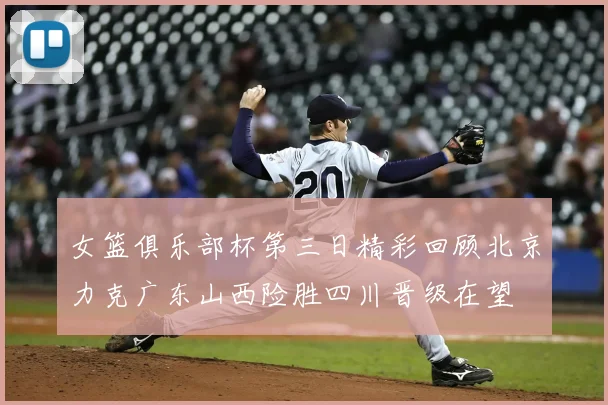 女篮俱乐部杯第三日精彩回顾北京力克广东山西险胜四川晋级在望