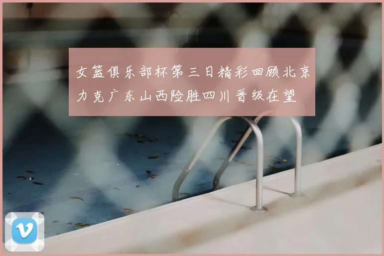 女篮俱乐部杯第三日精彩回顾北京力克广东山西险胜四川晋级在望