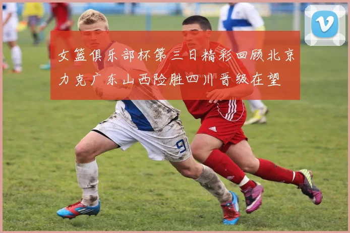 女篮俱乐部杯第三日精彩回顾北京力克广东山西险胜四川晋级在望