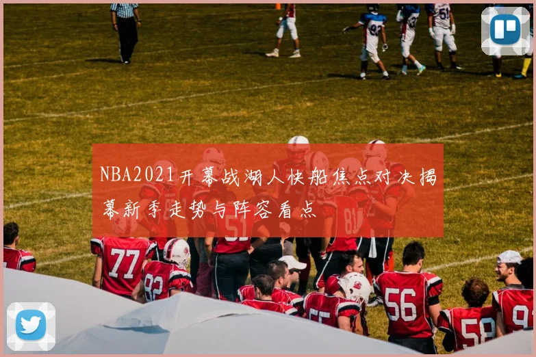 NBA2021开幕战湖人快船焦点对决揭幕新季走势与阵容看点
