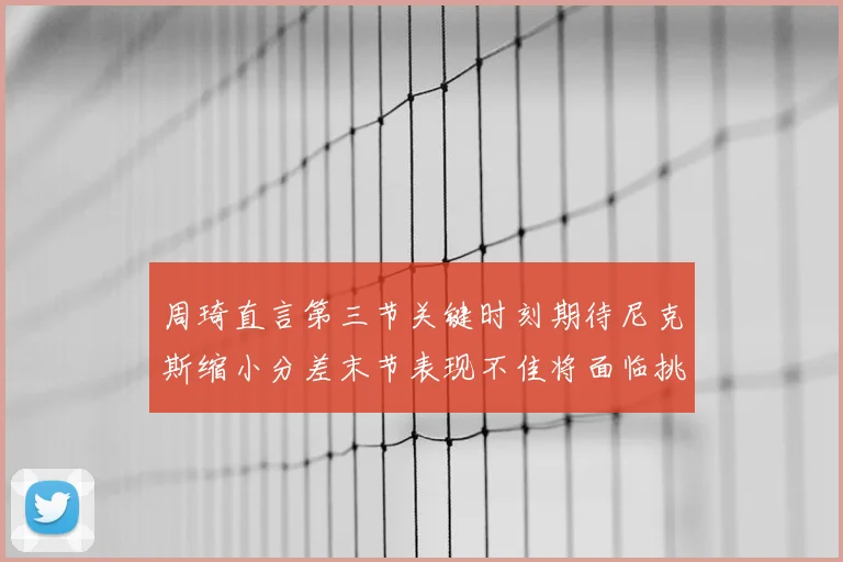 周琦直言第三节关键时刻期待尼克斯缩小分差末节表现不佳将面临挑战