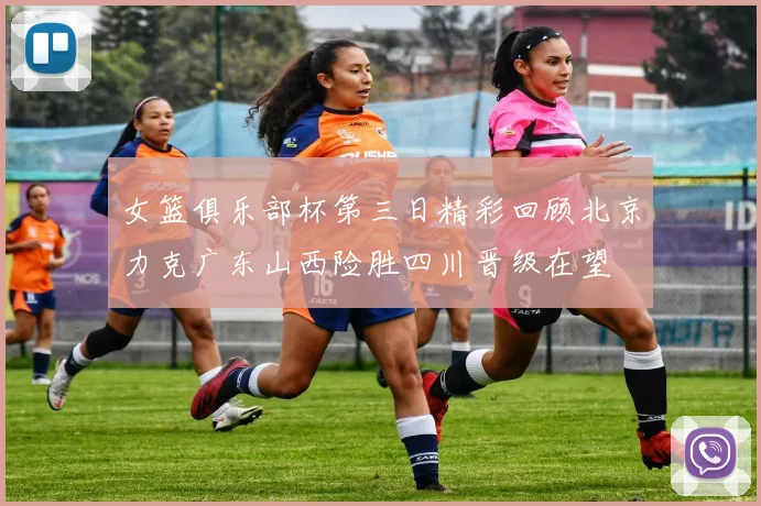 女篮俱乐部杯第三日精彩回顾北京力克广东山西险胜四川晋级在望