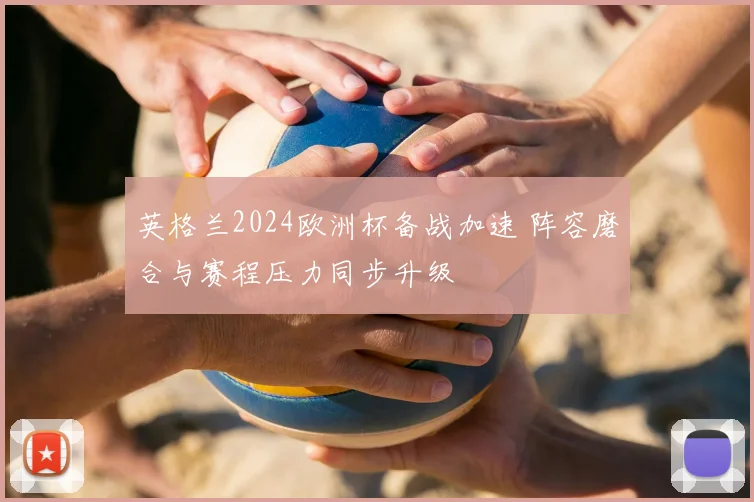 英格兰2024欧洲杯备战加速 阵容磨合与赛程压力同步升级
