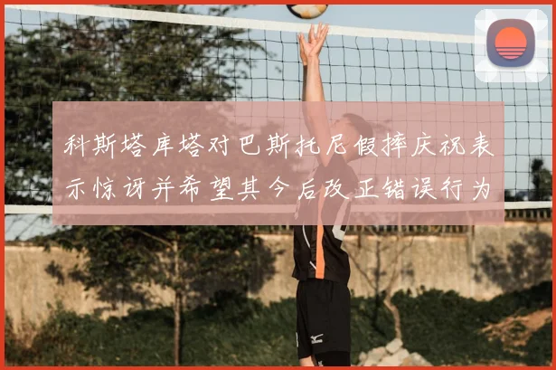 科斯塔库塔对巴斯托尼假摔庆祝表示惊讶并希望其今后改正错误行为