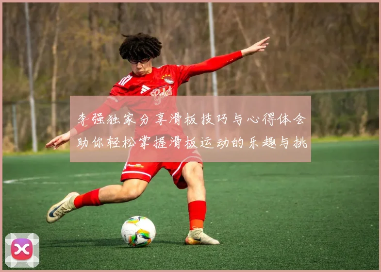 李强独家分享滑板技巧与心得体会助你轻松掌握滑板运动的乐趣与挑战