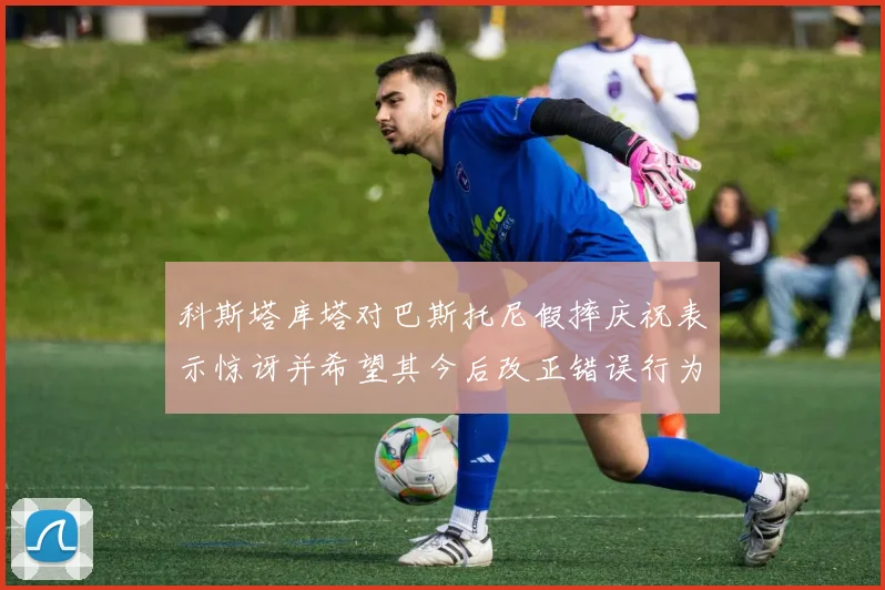 科斯塔库塔对巴斯托尼假摔庆祝表示惊讶并希望其今后改正错误行为