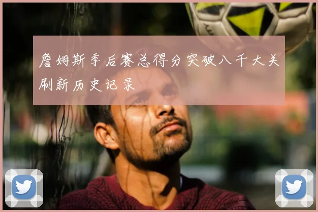 詹姆斯季后赛总得分突破八千大关刷新历史记录