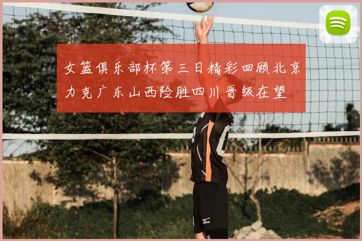 女篮俱乐部杯第三日精彩回顾北京力克广东山西险胜四川晋级在望