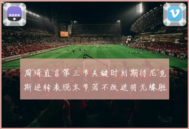 周琦直言第三节关键时刻期待尼克斯逆转表现末节若不改进将无缘胜利
