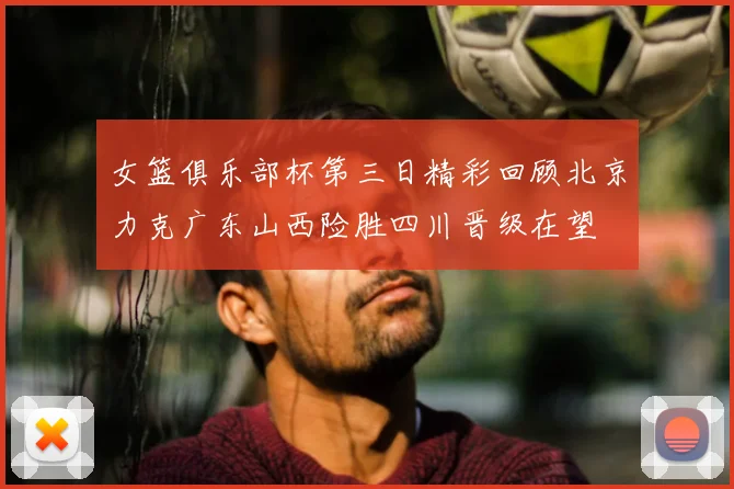 女篮俱乐部杯第三日精彩回顾北京力克广东山西险胜四川晋级在望