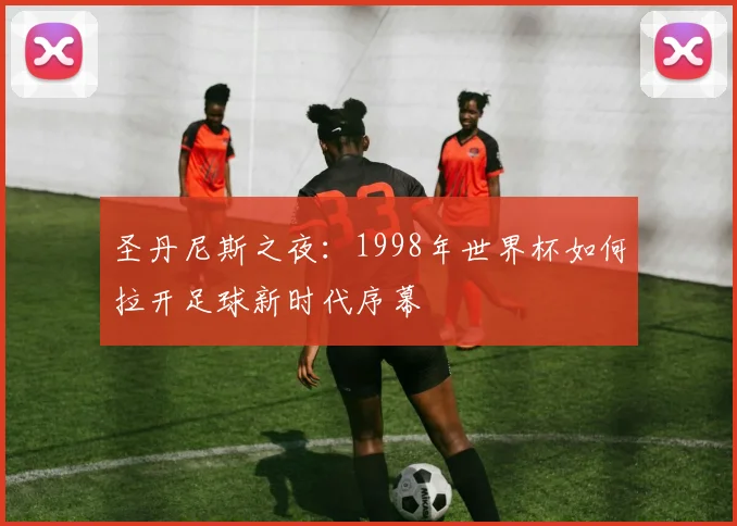 圣丹尼斯之夜：1998年世界杯如何拉开足球新时代序幕