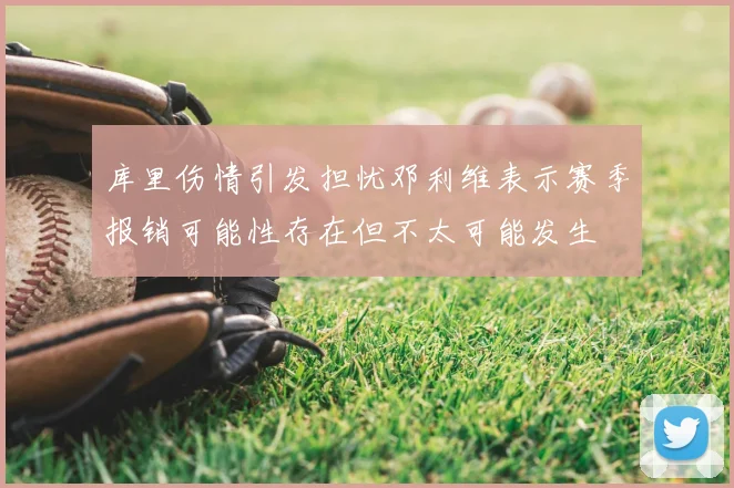 库里伤情引发担忧邓利维表示赛季报销可能性存在但不太可能发生