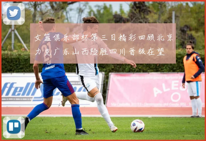 女篮俱乐部杯第三日精彩回顾北京力克广东山西险胜四川晋级在望