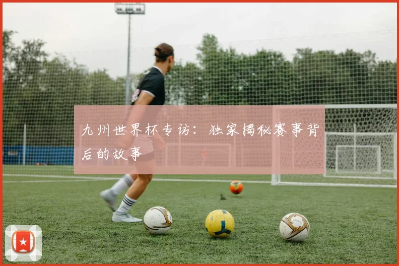 九州世界杯专访:独家揭秘赛事背后的故事