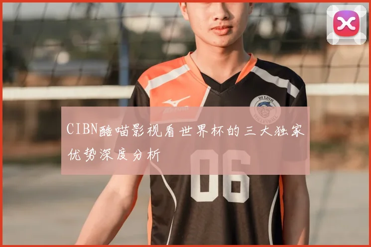 CIBN酷喵影视看世界杯的三大独家优势深度分析