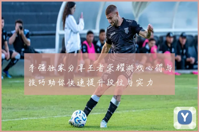 李强独家分享王者荣耀游戏心得与技巧助你快速提升段位与实力