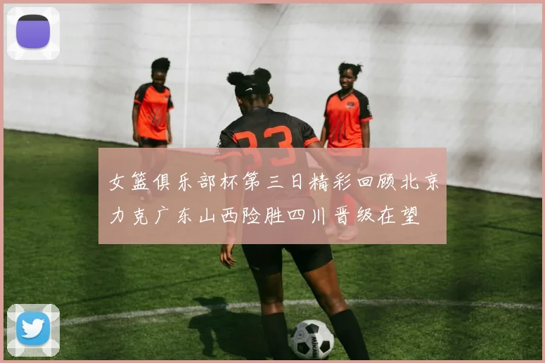 女篮俱乐部杯第三日精彩回顾北京力克广东山西险胜四川晋级在望
