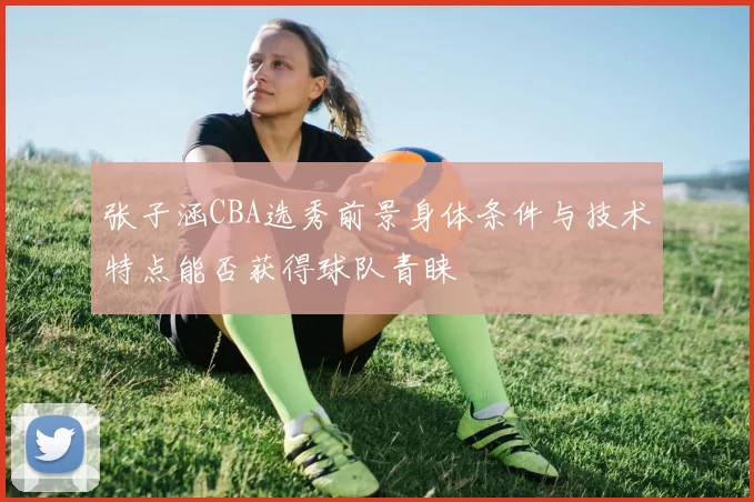 张子涵CBA选秀前景身体条件与技术特点能否获得球队青睐