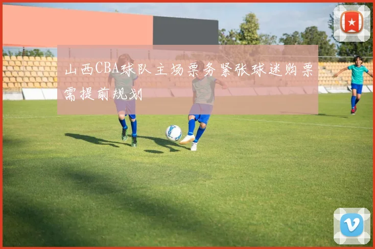 山西CBA球队主场票务紧张球迷购票需提前规划
