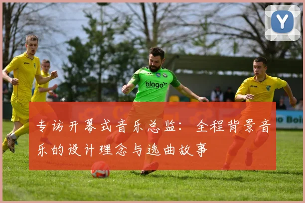 专访开幕式音乐总监:全程背景音乐的设计理念与选曲故事