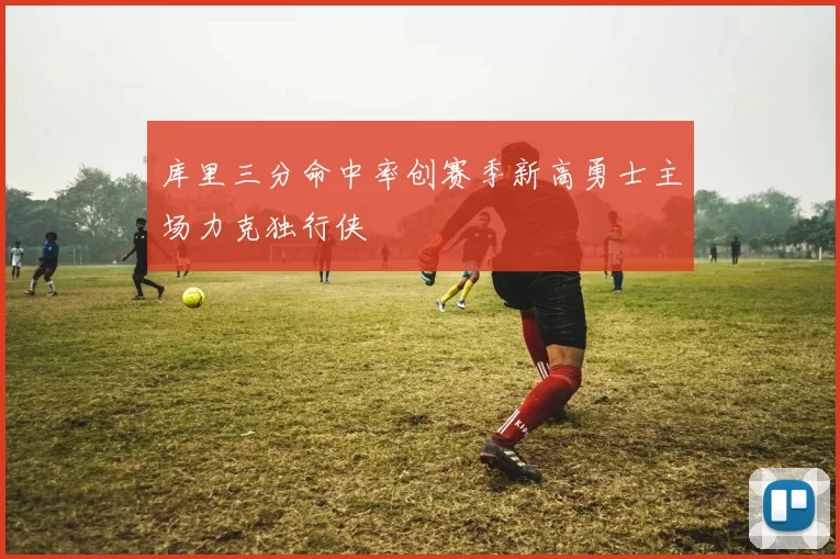 库里三分命中率创赛季新高勇士主场力克独行侠