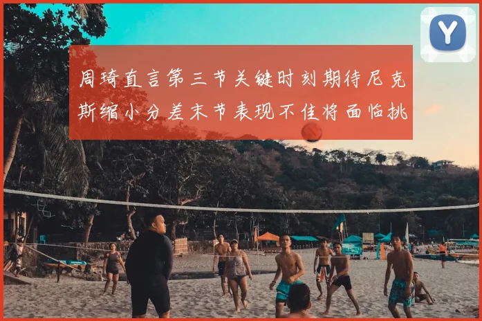 周琦直言第三节关键时刻期待尼克斯缩小分差末节表现不佳将面临挑战
