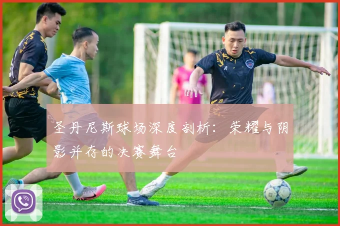 圣丹尼斯球场深度剖析:荣耀与阴影并存的决赛舞台