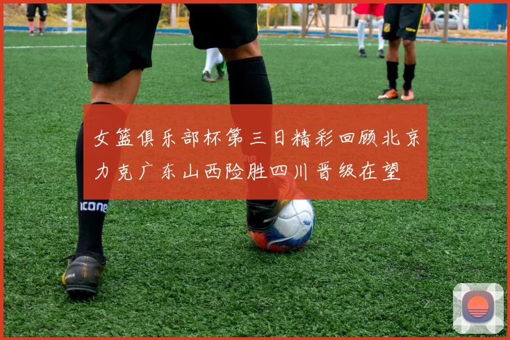 女篮俱乐部杯第三日精彩回顾北京力克广东山西险胜四川晋级在望