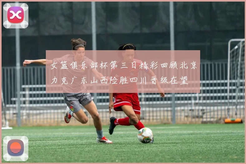 女篮俱乐部杯第三日精彩回顾北京力克广东山西险胜四川晋级在望