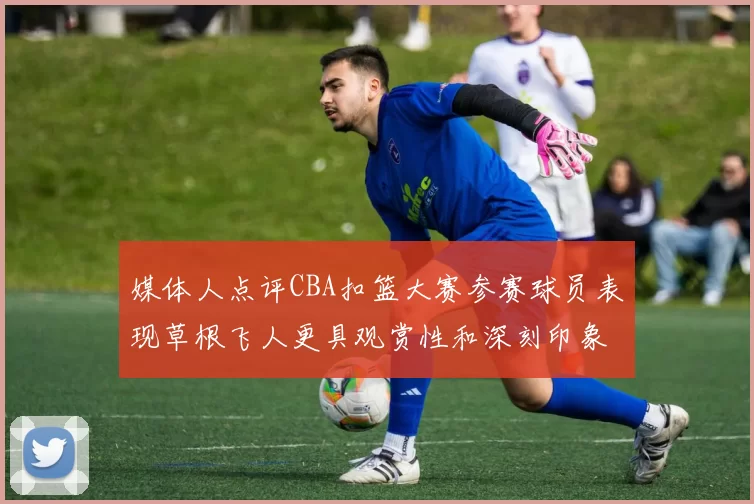 媒体人点评CBA扣篮大赛参赛球员表现草根飞人更具观赏性和深刻印象