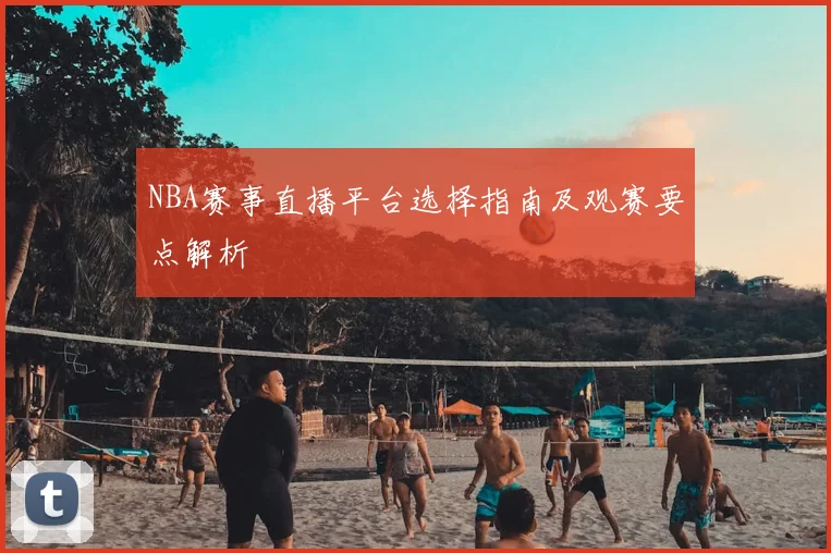 NBA赛事直播平台选择指南及观赛要点解析
