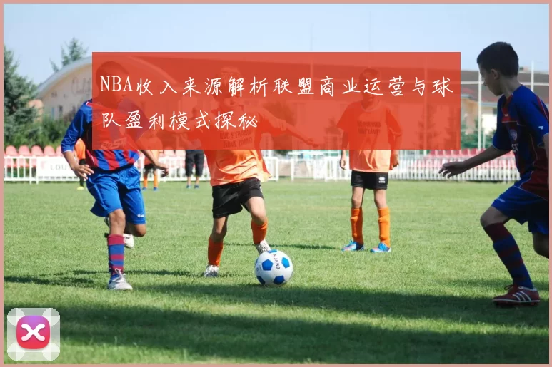 NBA收入来源解析联盟商业运营与球队盈利模式探秘