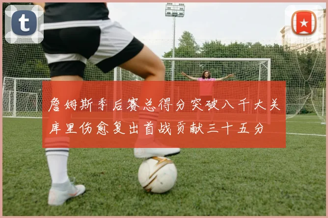 詹姆斯季后赛总得分突破八千大关库里伤愈复出首战贡献三十五分