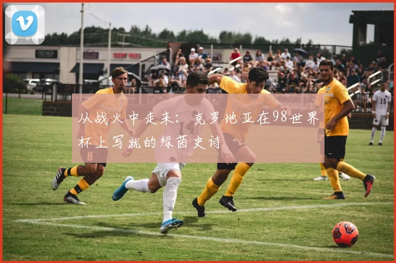 从战火中走来:克罗地亚在98世界杯上写就的绿茵史诗