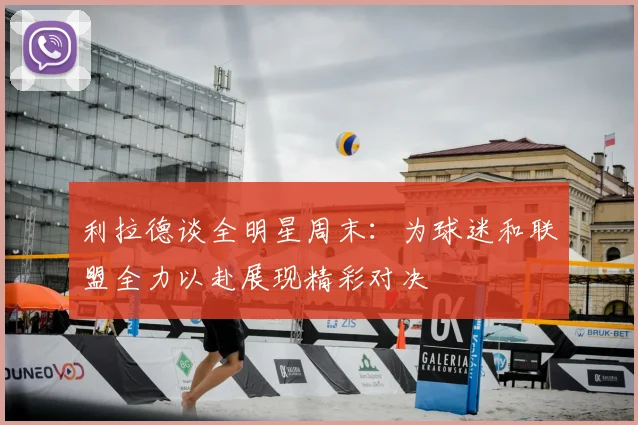 利拉德谈全明星周末：为球迷和联盟全力以赴展现精彩对决