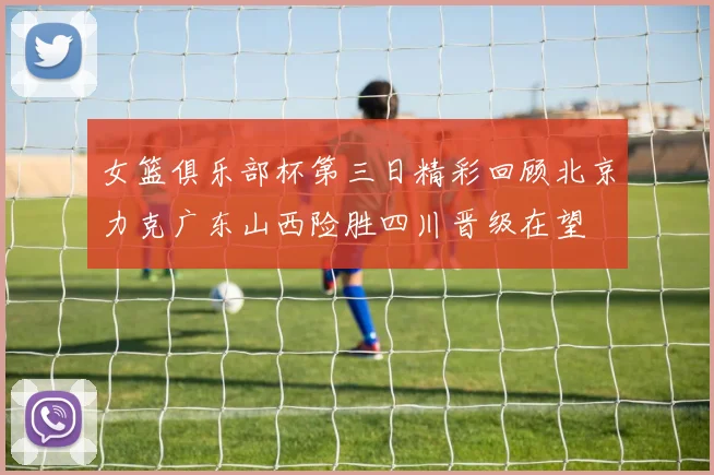 女篮俱乐部杯第三日精彩回顾北京力克广东山西险胜四川晋级在望