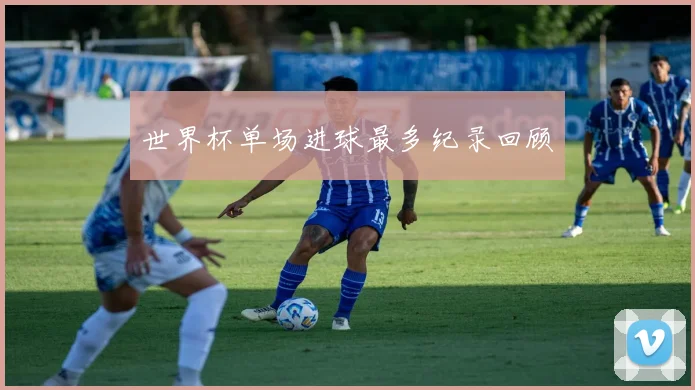 世界杯单场进球最多纪录回顾